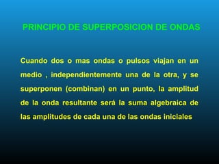 Cuando dos o mas ondas o pulsos viajan en un
medio , independientemente una de la otra, y se
superponen (combinan) en un punto, la amplitud
de la onda resultante será la suma algebraica de
las amplitudes de cada una de las ondas iniciales
PRINCIPIO DE SUPERPOSICION DE ONDAS
 