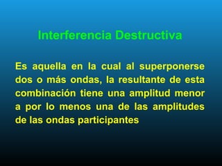 Interferencia Destructiva
Es aquella en la cual al superponerse
dos o más ondas, la resultante de esta
combinación tiene una amplitud menor
a por lo menos una de las amplitudes
de las ondas participantes
 
