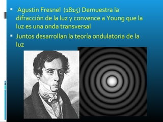  Agustin Fresnel (1815) Demuestra la
difracción de la luz y convence a Young que la
luz es una onda transversal
 Juntos desarrollan la teoría ondulatoria de la
luz
 