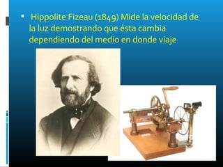  Hippolite Fizeau (1849) Mide la velocidad de
la luz demostrando que ésta cambia
dependiendo del medio en donde viaje
 