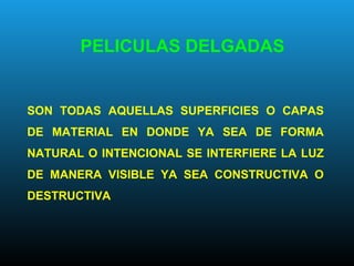 PELICULAS DELGADAS
SON TODAS AQUELLAS SUPERFICIES O CAPAS
DE MATERIAL EN DONDE YA SEA DE FORMA
NATURAL O INTENCIONAL SE INTERFIERE LA LUZ
DE MANERA VISIBLE YA SEA CONSTRUCTIVA O
DESTRUCTIVA
 