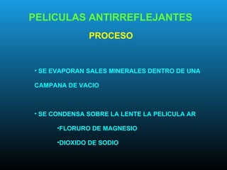 PELICULAS ANTIRREFLEJANTES
PROCESO
• SE EVAPORAN SALES MINERALES DENTRO DE UNA
CAMPANA DE VACIO
• SE CONDENSA SOBRE LA LENTE LA PELICULA AR
•FLORURO DE MAGNESIO
•DIOXIDO DE SODIO
 
