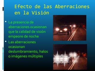 Efecto de las Aberraciones
en la Visión
 La presencia de
aberraciones ocasionan
que la calidad de visión
empeore de noche
 Las aberraciones
ocasionan
deslumbramiento, halos
o imágenes múltiples
 
