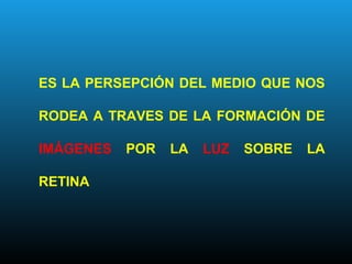 ES LA PERSEPCIÓN DEL MEDIO QUE NOS
RODEA A TRAVES DE LA FORMACIÓN DE
IMÁGENES POR LA LUZ SOBRE LA
RETINA
 