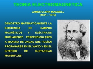 TEORIA ELECTROMAGNETICA
JAMES CLERK MAXWELL
(1831 – 1879)
DEMOSTRO MATEMÁTICAMENTE LA
EXISTENCIA DE CAMPOS
MAGNÉTICOS Y ELÉCTRICOS
MUTUAMENTE PERPENDICULARES
A MANERA DE ONDAS QUE PODÍAN
PROPAGARSE EN EL VACIO Y EN EL
INTERIOR DE SUSTANCIAS
MATERIALES
 