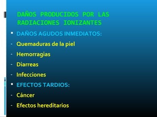 DAÑOS PRODUCIDOS POR LAS
RADIACIONES IONIZANTES
 DAÑOS AGUDOS INMEDIATOS:
- Quemaduras de la piel
- Hemorragias
- Diarreas
- Infecciones
 EFECTOS TARDIOS:
- Cáncer
- Efectos hereditarios
 