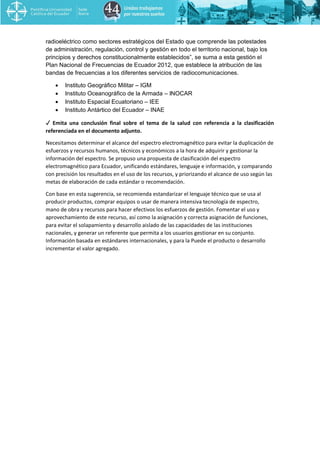 radioeléctrico como sectores estratégicos del Estado que comprende las potestades
de administración, regulación, control y gestión en todo el territorio nacional, bajo los
principios y derechos constitucionalmente establecidos”, se suma a esta gestión el
Plan Nacional de Frecuencias de Ecuador 2012, que establece la atribución de las
bandas de frecuencias a los diferentes servicios de radiocomunicaciones.
• Instituto Geográfico Militar – IGM
• Instituto Oceanográfico de la Armada – INOCAR
• Instituto Espacial Ecuatoriano – IEE
• Instituto Antártico del Ecuador – INAE
✓ Emita una conclusión final sobre el tema de la salud con referencia a la clasificación
referenciada en el documento adjunto.
Necesitamos determinar el alcance del espectro electromagnético para evitar la duplicación de
esfuerzos y recursos humanos, técnicos y económicos a la hora de adquirir y gestionar la
información del espectro. Se propuso una propuesta de clasificación del espectro
electromagnético para Ecuador, unificando estándares, lenguaje e información, y comparando
con precisión los resultados en el uso de los recursos, y priorizando el alcance de uso según las
metas de elaboración de cada estándar o recomendación.
Con base en esta sugerencia, se recomienda estandarizar el lenguaje técnico que se usa al
producir productos, comprar equipos o usar de manera intensiva tecnología de espectro,
mano de obra y recursos para hacer efectivos los esfuerzos de gestión. Fomentar el uso y
aprovechamiento de este recurso, así como la asignación y correcta asignación de funciones,
para evitar el solapamiento y desarrollo aislado de las capacidades de las instituciones
nacionales, y generar un referente que permita a los usuarios gestionar en su conjunto.
Información basada en estándares internacionales, y para la Puede el producto o desarrollo
incrementar el valor agregado.
 