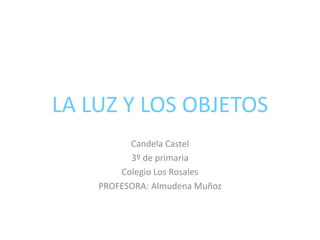 LA LUZ Y LOS OBJETOS
Candela Castel
3º de primaria
Colegio Los Rosales
PROFESORA: Almudena Muñoz
 