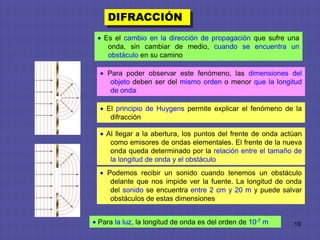 DIFRACCIÓN
 Es el cambio en la dirección de propagación que sufre una
  onda, sin cambiar de medio, cuando se encuentra un
  obstáculo en su camino

   Para poder observar este fenómeno, las dimensiones del
    objeto deben ser del mismo orden o menor que la longitud
    de onda

  El principio de Huygens permite explicar el fenómeno de la
   difracción

  Al llegar a la abertura, los puntos del frente de onda actúan
   como emisores de ondas elementales. El frente de la nueva
   onda queda determinado por la relación entre el tamaño de
   la longitud de onda y el obstáculo
   Podemos recibir un sonido cuando tenemos un obstáculo
    delante que nos impide ver la fuente. La longitud de onda
    del sonido se encuentra entre 2 cm y 20 m y puede salvar
    obstáculos de estas dimensiones


Para la luz, la longitud de onda es del orden de 10-7 m     19
 