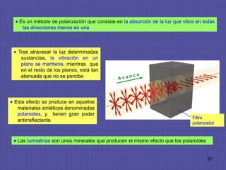 Es un método de polarización que consiste en la absorción de la luz que vibra en todas
   las direcciones menos en una



 Tras atravesar la luz determinadas
  sustancias, la vibración en un
  plano se mantiene, mientras que
  en el resto de los planos, está tan
  atenuada que no se percibe




Este efecto se produce en aquellos
 materiales sintéticos denominados
 polaroides, y tienen gran poder
                                                                              Filtro
 antirreflectante
                                                                              polarizador



 Las turmalinas son unos minerales que producen el mismo efecto que los polaroides


                                                                                     21
 