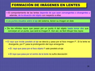 FORMACIÓN DE IMÁGENES EN LENTES

 El comportamiento de las lentes depende de que sean convergentes o divergentes y
  además, de la situación del objeto con respecto a ellas

Los puntos situados sobre el eje del sistema, tienen su imagen en éste


De los infinitos rayos que pasan por un punto A del objeto basta tomar dos que
 converjan en un punto, que será la imagen A’. Aún así, es fácil dibujar tres rayos:




El rayo que incide paralelo al eje se desvía y pasa por el foco imagen F’. Si la lente es
 divergente, por F’ pasa la prolongación del rayo emergente

  El rayo que pasa por el foco objeto F sale paralelo al eje

  El rayo que pasa por el centro de la lente no sufre desviación




                                                                                     36
 