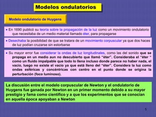 Modelos ondulatorios

 Modelo ondulatorio de Huygens

 En 1690 publicó su teoría sobre la propagación de la luz como un movimiento ondulatorio
   que necesitaba de un medio material llamado éter, para propagarse
 Desechaba la posibilidad de que se tratara de un movimiento corpuscular ya que dos haces
   de luz podían cruzarse sin estorbarse

 Su mayor error fue considerar la ondas de luz longitudinales, como las del sonido que se
   propaga en un medio aun no descubierto que llamó “éter”. Consideraba el “éter “
   como un fluido impalpable que todo lo llena incluso donde parece no haber nada, el
   vacío, luego no existe el vacío ya que está lleno del “éter”. Considera la luz como
   ondas esféricas y concéntricas con centro en el punto donde se origina la
   perturbación (foco luminoso).


La discusión entre el modelo corpuscular de Newton y el ondulatorio de
Huygens fue ganada por Newton en un primer momento debido a su mayor
prestigio y fama como científico y a que los experimentos que se conocían
en aquella época apoyaban a Newton

                                                                                     5
 