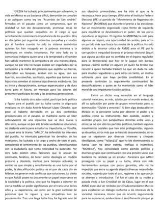 El EZLN ha luchado principalmente por sobrevivir, la      sus objetivos primordiales, ese ha sido el que se le
vida en México es ya bastante difícil, demandan se cumplan         reconozca, hace poco tiempo afilió ante el Instituto Federal
y se apliquen como ley los “Acuerdos de San Andrés”                Electoral (IFE) al partido de “Movimiento de Regeneración
firmados en el pasado como un compromiso, que en                   Nacional” (MORENA) que durante el previo a las elecciones
realidad se han ido desvaneciendo, promesas rotas de               fue un movimiento organizado como frente de izquierda
políticos que quedan pequeños en el cargo o que                    para equilibrar (o desestabilizar) el poder, de los pocos
sencillamente minimizan la importancia de los pueblos. Hoy         opositores al régimen. El registro de MORENA ha sido para
en día optan por organizar absurdas campañas y cruzadas            algunos un respiro, una oportunidad de cambio, para otros
por el hambre cuando ha sido su sistema económico                  un partido más que busca las mieles de la política. Ha sido
quienes los han rezagado en la pobreza extrema y la                debido a la anterior crítica de AMLO ante el IFE por la
hambruna en niveles inhumanos. Por otro lado es la                 corrupción e inequidad durante el proceso electoral (aquél
comunidad indígena quien pese a la tempestad y el hambre           que alguna vez dijo que no confiaba en el órgano regulador
han sabido mantener la compostura de una manera digna,             para la democracia) que hoy se le juzgue con dureza,
aunque no por ello no hayan podido ser engañados por la            porque ¿Cómo confiar en alguien en quién ha tenido que
corrupción y la mafia del gobierno que explota sus tierras,        recurrir a quien llamaba traidor? Lo que sin duda ha sido
deforestan sus bosques, acaban con su agua, con sus                para muchos seguidores y para otros no tanto, un motivo
huertos, sus cosechas, sus frutos, aquellos que toman a sus        suficiente para que haya perdido credibilidad. En el
hijos y los someten al sistema bajo diversos estándares. Eso       presente continúan (y seguramente continuarán) las
es triste y decepcionante, aunque esperanzador y de dura           descalificaciones a quien se ha mantenido como el líder
tarea para el futuro, un mensaje para los actores del              moral de una importante facción política.
presente y partícipes de esta y las próximas generaciones.
                                                                            Existe un dicho muy conocido en el lenguaje
        Si ha habido otro actor social, partícipe de la política   colonial mexicano, es más, sabido por el mundo entero, de
y figura para el pueblo por su lucha contra la oligarquía          allí su aplicación por parte de grupos minoritarios para su
mexicana es sin duda Andrés Manuel López Obrador, que              dominación: “Divide y vencerás”. Si bien algo destacable en
pese al haberlo derrotado en ya dos contiendas                     México es la constante lucha por obtener el poder y la
presidenciales en el pasado, se mantiene como un líder             política como su instrumento. Han existido, existen y
sobreviviente de una izquierda que se dice nueva y                 existirán grupos con perspectivas distintas entre unos y
diferente, aunque no por ello brinde verdaderas soluciones;        otros; ya no son sólo los partidos políticos, también algunos
no obstante vale la pena estudiar su trayectoria, su filosofía,    movimientos sociales que han sido protagonistas, algunos
su papel ante la tiranía. “AMLO”, ha defendido los intereses       ya disueltos, otros más que se han ido desvaneciendo, otros
del pueblo, ha intentado garantizar los derechos de los            que se separaron por diversos intereses y choques
mexicanos, ha luchado a lo largo y ancho de todo el país,          ideológicos, como “YoSoy132” que ha ido disminuyendo su
conociendo el sentimiento de los pueblos, identificándose          fuerza (por no decir extinta, ineficaz o inservible),
con la ciudadanía que tanta necesidad ha padecido. Por             “MORENA”, hoy consolidado como partido político y
otro lado existen otras facciones que lo acusan de                 diversos grupos que continuarán con una presión social que
obstinado, fanático, de tener como ideología un modelo             bastante ha tardado ya en estallar. Pareciera que AMLO
precario y obsoleto, ineficaz para tiempos actuales; la            proseguirá con su papel y su lucha, ahora con más
verdad es que simple y sencillamente es una lucha por el           herramientas aunque con pocas garantías, ello no ha
poder, la descalificación política es el pan de cada día en        impedido que entre su agenda atienda diversas necesidades
México, se generan más conflictos que soluciones. Lo cierto        sociales, viajando por todo el país, regiones a las que pocos
es que AMLO posee no únicamente un papel importante en             se atreven a introducirse. Tal fue el caso de su recién y
la sociedad y la política, sino que ha llegado a obtener en        pasada visita a San Cristóbal de las Casas, lugar en el que
cierta medida un poder significativo por el transcurso de los      AMLO esperaba ser recibido por el Subcomandante Marcos
años y su experiencia, así como por la gran cantidad de            para establecer un diálogo conforme a los intereses de la
personas que lo siguen y que simpatizan con su                     sociedad mexicana, mismo que no ocurrió, seguramente
pensamiento. Tras una larga lucha hoy ha logrado uno de            para no exponerse, evidenciarse o sencillamente porque ya
 