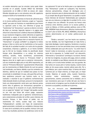 no existen elementos que los vinculen como pudo haber             los opresores? El mal se ha hecho pese a sus operaciones.
ocurrido en el pasado. Cuando AMLO fue derrotado                  Hoy “Anonymous” puede ser cualquiera, hay facciones,
injustamente en el 2006 el EZLN no estuvo allí. López             diversos pensamientos, choque de ideologías ¿era el
Obrador deseaba que su voz estuviera cerca del zapatismo          ejercicio necesario para la democratización de los medios?
aunque el EZLN se ha mantenido en la línea.                       O ¿La simple idea de guiar falsamente a un pueblo o nación
                                                                  hacía intereses de terceros? Atolondrados por cualquiera
         Por si los protagonistas no fueran de suficiente peso
                                                                  que use una máscara y se diga decir la verdad. En fin, no es
en la escena político-social mexicana, surgió un “supuesto
                                                                  un ataque sino una reflexión. De pronto nos hemos visto
aliado” que para ser honestos no esperábamos que hiciera
                                                                  inmersos entre distintos actores en la escena político y
su aparición como la hizo, nos referimos al grupo de
                                                                  social en México, el EZLN, partidos políticos como el PRI,
“hacktivistas” de “Anonymous”, quienes se dieron a la tarea
                                                                  PRD, MORENA hasta Anonymous ¿Muchos involucrados no
de dejar un mensaje, logrando ingresar a la página web
                                                                  lo creen? ¿Son el EZLN, PRI, AMLO, MORENA y Anonymous
oficial de la Secretaría de la Defensa Nacional (SEDENA) en
                                                                  actores determinantes en el rumbo político-social de
la que mostraron imágenes y texto referentes al zapatismo,
                                                                  México?
mostrando su apoyo al movimiento. No obstante nuevas
interrogantes surgen, porque bien es necesario hacerlo ¿Es                 “Divide y vencerás”, eso han hecho con nosotros,
“Anonymous” un grupo confiable? La pregunta la realizo            nos han dividido, nos han fragmentado en toda forma y
porque si bien es cierto que los hacktivistas se han puesto       bajo toda ideología, nuestro egoísmo, fanatismo y nuestras
del lado de la sociedad mundial y en contra de los grandes        bajas pasiones no nos han permitido crecer como sociedad,
corporativos, empresas y gobierno, es un hecho también            hemos colaborado para que ello ocurra. “La unión hace la
que la CIA de los Estados Unidos ha planificado desde             fuerza”, todos lo mencionan, se aplica muy poco; pero es
tiempo atrás desestabilizar a su antojo los sistemas              parte de la respuesta, la “unidad social” con educación,
políticos, sociales, hasta económicos, promoviendo                información y “consciencia” contribuye a la victoria. Hemos
“Primaveras” como lo fueron la “Primavera Árabe” y                de hilar las incógnitas, las piezas del juego, está en ustedes
algunas otras de la región para su posterior intervención,        decidir, la realidad es que México necesita del compromiso
una vez invadiendo algún país es más difícil expulsarlos; así     de todos y en la lucha existe también uno muy grande. No
como la “Primavera Mexicana” supuestamente influenciada           hay luchas sin causas pero sí luchas injustas, nuestra lucha
por los movimientos en Medio Oriente (lo cual nos parece          debe ser de causas justas, razones sobran para ello. Por y
mal nombrado, una falacia, debido a que los contextos son         para México, por y para nuestros hijos. Si hemos de luchar
distintos, además de que en realidad esos países no han           luchemos por un mejor entorno, un mejor país, un mejor
encontrado la estabilidad ni la paz, sólo guerrillas pírricas),   mundo. Dejemos el pasado atrás, nuestro fanatismo,
bien podríamos presumir que tuvimos razón, se ha                  nuestros      malos      sentimientos,      nuestros     malos
realizado a voluntad lo que el gobierno norteamericano            pensamientos, seamos conscientes de la realidad y de lo
había deseado desde un principio, procurar la manipulación        que necesitamos para que el rumbo del país sea hacía la
hacía una descomposición social para que diversas partes          armonía social, el progreso, que las virtudes de los hombres
(entre ellas el gobierno con Anonymous) aprovechen y              iluminen a sus pueblos, esa debe ser la premisa.
tomen ventaja de la situación en el país, desinformando,             Para más información visita “DREAMWISHMAKER” en
con un papel de “aliados” y/o “amigos” del pueblo cuando             http://www.wix.com/dreamwishmaker/dreamwishmaker-principal
no son más que fichas del mismo juego, supuestos                     http://dreamwishmaker.yolasite.com/culture-and-society
hacktivistas trabajando para el gobierno norteamericano,             http://www.scribd.com/DREAMWISHMAKER
                                                                     http://www.issuu.com/AKREMORFIN
para corporaciones privadas de la élite y para intereses de          http://twitter.com/DREAMWISHMAKER
terceros. Porque, si bien tienen el poder, son un                    http://twitter.com/AKREMORFIN
movimiento sin rostro, ocultos bajo una máscara                      http://ireport.cnn.com/people/AKREMORFIN
“hollywoodense”, vestidos con trajes de corporaciones
gubernamentales, ocultando sus verdaderos intereses bajo
el rostro de la sociedad y de los pueblos ¡Irónico! ¿Por qué
nunca hay resultados positivos tan poderosos como los de
 