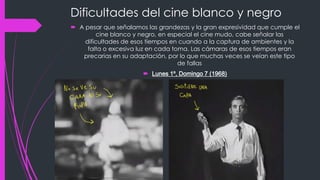 Dificultades del cine blanco y negro
 A pesar que señalamos las grandezas y la gran expresividad que cumple el
         cine blanco y negro, en especial el cine mudo, cabe señalar las
    dificultades de esos tiempos en cuando a la captura de ambientes y la
     falta o excesiva luz en cada toma. Las cámaras de esos tiempos eran
   precarias en su adaptación, por lo que muchas veces se veían este tipo
                                    de fallas
                        Lunes 1º, Domingo 7 (1968)
 