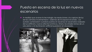 Puesta en escena de la luz en nuevos
escenarios
 A medida que avanzo la tecnología, las resoluciones y la captura de luz
  de las cámaras incrementaron –además de incorporar el sonido-, Los
  autores comenzaron a probar puestas en escenas en escenarios rodeado
  de luz artificial y nuevos efectos lumínicos. Ahora, las simples tomas de un
  solo plano y sin iluminación artificial quedaron en el pasado.
 