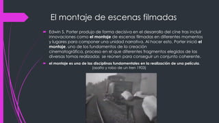 El montaje de escenas filmadas
 Edwin S. Porter produjo de forma decisiva en el desarrollo del cine tras incluir
  innovaciones como el montaje de escenas filmadas en diferentes momentos
  y lugares para componer una unidad narrativa. Al hacer esto, Porter inició el
  montaje, uno de los fundamentos de la creación
  cinematográfica, proceso en el que diferentes fragmentos elegidos de las
  diversas tomas realizadas se reúnen para conseguir un conjunto coherente.
 el montaje es una de las disciplinas fundamentales en la realización de una película.
                          (asalto y robo de un tren 1903)
 