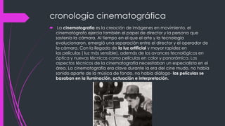 cronología cinematográfica
 La cinematografía es la creación de imágenes en movimiento. el
  cinematógrafo ejercía también el papel de director y la persona que
  sostenía la cámara. Al tiempo en el que el arte y la tecnología
  evolucionaron, emergió una separación entre el director y el operador de
  la cámara. Con la llegada de la luz artificial y mayor rapidez en
  las películas ( luz más sensible), además de los avances tecnológicos en
  óptica y nuevas técnicas como películas en color y panorámica. Los
  aspectos técnicos de la cinematografía necesitaban un especialista en el
  área. La cinematografía era clave durante la era del cine mudo, no había
  sonido aparte de la música de fondo, no había diálogo- las películas se
  basaban en la iluminación, actuación e interpretación.
 