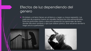Efectos de luz dependiendo del
genero
 El misterio y el terror tienen en el blanco y negro su mayor expresión. Las
  películas de suspenso fueron en aquellos tiempos las más extraordinarias.
  Entre los profundos claros y obscuros aparecían los personajes de terror
  donde sólo eran sombras y ojos que daban pánico. Eran escenas donde lo
  negro era la superioridad.
 