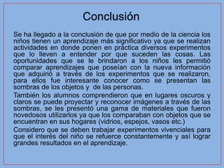 Se ha llegado a la conclusión de que por medio de la ciencia los
niños tienen un aprendizaje más significativo ya que se realizan
actividades en donde ponen en práctica diversos experimentos
que lo lleven a entender por que suceden las cosas. Las
oportunidades que se le brindaron a los niños les permitió
comparar aprendizajes que poseían con la nueva información
que adquirió a través de los experimentos que se realizaron,
para ellos fue interesante conocer como se presentan las
sombras de los objetos y de las personas.
También los alumnos comprendieron que en lugares oscuros y
claros se puede proyectar y reconocer imágenes a través de las
sombras, se les presentó una gama de materiales que fueron
novedosos utilizarlos ya que los comparaban con objetos que se
encuentran en sus hogares (vidrios, espejos, vasos etc.)
Considero que se deben trabajar experimentos vivenciales para
que el interés del niño se refuerce constantemente y así lograr
grandes resultados en el aprendizaje.
 