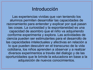 Las experiencias vividas que van teniendo los
    alumnos permiten desarrollar las capacidades de
 razonamiento para entender y explicar por qué pasan
   las cosas. La curiosidad y la espontaneidad es una
    capacidad de asombro que el niño va adquiriendo
  conforme experimenta y explora. Las actividades de
 ciencia pueden ser estimulantes para el desarrollo de
las capacidades intelectuales y afectivas en relación a
  lo que pueden descubrir en el transcurso de la vida
  cotidiana, los niños aprenden a observar y a realizar
   diversos experimentos a través del dialogo y de las
oportunidades que le brinde la educadora en base a la
          adquisición de nuevos conocimientos.
 