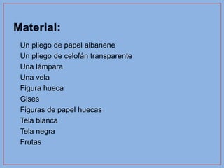 •   Un pliego de papel albanene
•   Un pliego de celofán transparente
•   Una lámpara
•   Una vela
•   Figura hueca
•   Gises
•   Figuras de papel huecas
•   Tela blanca
•   Tela negra
•   Frutas
 