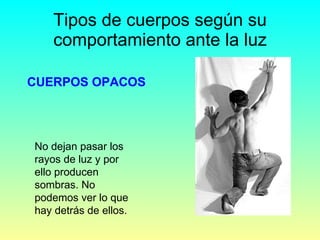 Tipos de cuerpos según su comportamiento ante la luz CUERPOS OPACOS No dejan pasar los rayos de luz y por ello producen sombras. No podemos ver lo que hay detrás de ellos. 