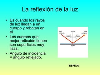 La reflexión de la luz Es cuando los rayos de luz llegan a un cuerpo y rebotan en él. Los cuerpos que mejor reflexión tienen son superficies muy  lisas. Angulo de incidencia = ángulo reflejado. ESPEJO 