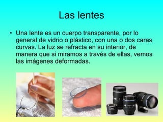 Las lentes Una lente es un cuerpo transparente, por lo general de vidrio o plástico, con una o dos caras curvas. La luz se refracta en su interior, de manera que si miramos a través de ellas, vemos las imágenes deformadas. 