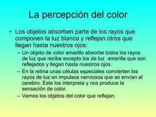 La percepción del color Los objetos absorben parte de los rayos que componen la luz blanca y reflejan otros que llegan hasta nuestros ojos: Un objeto de color amarillo absorbe todos los rayos de luz que recibe excepto los de luz  amarilla que son reflejados y llegan hasta nuestros ojos. En la retina unas células especiales convierten los rayos de luz en impulsos nerviosos que se envían al cerebro. Este los interpreta y nos produce la sensación de color. Vemos los objetos del color que reflejan. 
