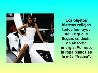Los objetos blancos reflejan todos los rayos de luz que le llegan, es decir, no absorbe energía. Por eso, la ropa blanca es la más “fresca”. 
