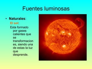 Fuentes luminosas Naturales : El sol : Esta formado por gases calientes que se transformaciones, siendo una de estas la luz que desprende. 