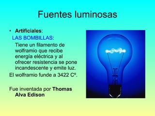 Fuentes luminosas Artificiales : LAS BOMBILLAS : Tiene un filamento de wolframio que recibe energía eléctrica y al ofrecer resistencia se pone incandescente y emite luz.  El wolframio funde a 3422 Cº. Fue inventada por  Thomas Alva Edison   