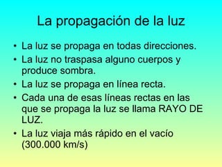 La propagación de la luz La luz se propaga en todas direcciones. La luz no traspasa alguno cuerpos y produce sombra. La luz se propaga en línea recta. Cada una de esas líneas rectas en las que se propaga la luz se llama RAYO DE LUZ. La luz viaja más rápido en el vacío (300.000 km/s) 