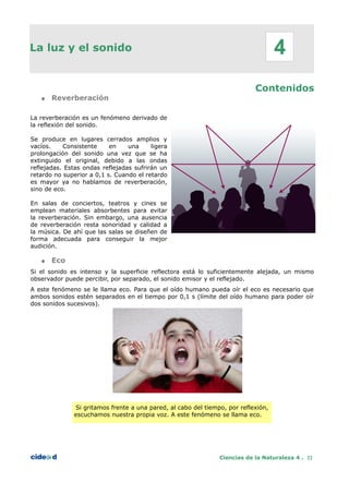 La luz y el sonido
Contenidos
● Reverberación
La reverberación es un fenómeno derivado de
la reflexión del sonido.
Se produce en lugares cerrados amplios y
vacíos. Consistente en una ligera
prolongación del sonido una vez que se ha
extinguido el original, debido a las ondas
reflejadas. Estas ondas reflejadas sufrirán un
retardo no superior a 0,1 s. Cuando el retardo
es mayor ya no hablamos de reverberación,
sino de eco.
En salas de conciertos, teatros y cines se
emplean materiales absorbentes para evitar
la reverberación. Sin embargo, una ausencia
de reverberación resta sonoridad y calidad a
la música. De ahí que las salas se diseñen de
forma adecuada para conseguir la mejor
audición.
● Eco
Si el sonido es intenso y la superficie reflectora está lo suficientemente alejada, un mismo
observador puede percibir, por separado, el sonido emisor y el reflejado.
A este fenómeno se le llama eco. Para que el oído humano pueda oír el eco es necesario que
ambos sonidos estén separados en el tiempo por 0,1 s (límite del oído humano para poder oír
dos sonidos sucesivos).
Si gritamos frente a una pared, al cabo del tiempo, por reflexión,
escuchamos nuestra propia voz. A este fenómeno se llama eco.
Ciencias de la Naturaleza 4 . 22
4
 