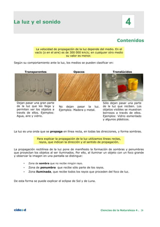 La luz y el sonido
Contenidos
La velocidad de propagación de la luz depende del medio. En el
vacío (o en el aire) es de 300 000 km/s; en cualquier otro medio
su valor es menor.
Según su comportamiento ante la luz, los medios se pueden clasificar en:
Transparentes Opacos Translúcidos
Dejan pasar una gran parte
de la luz que les llega y
permiten ver los objetos a
través de ellos. Ejemplos:
Agua, aire y vidrio.
No dejan pasar la luz.
Ejemplos: Madera y metal.
Sólo dejan pasar una parte
de la luz que reciben. Los
objetos visibles se muestran
borrosos a través de ellos.
Ejemplos: Vidrio esmerilado
y algunos plásticos.
La luz es una onda que se propaga en línea recta, en todas las direcciones, y forma sombras.
Para explicar la propagación de la luz utilizamos líneas rectas,
rayos, que indican la dirección y el sentido de propagación.
La propagación rectilínea de la luz pone de manifiesto la formación de sombras y penumbras
que proyectan los objetos al ser iluminados. Por ello, al iluminar un objeto con un foco grande
y observar la imagen en una pantalla se distingue:
• Zona de sombra que no recibe ningún rayo.
• Zona de penumbra que recibe sólo parte de los rayos.
• Zona iluminada, que recibe todos los rayos que proceden del foco de luz.
De esta forma se puede explicar el eclipse de Sol y de Luna.
Ciencias de la Naturaleza 4 . 28
4
 