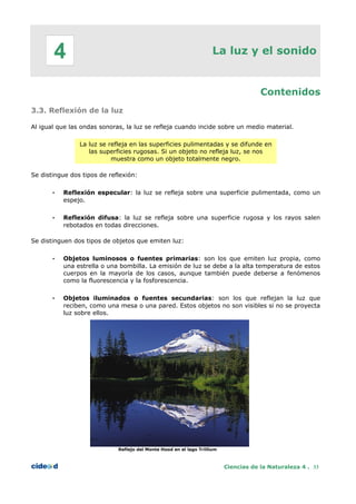 La luz y el sonido
Contenidos
3.3. Reflexión de la luz
Al igual que las ondas sonoras, la luz se refleja cuando incide sobre un medio material.
La luz se refleja en las superficies pulimentadas y se difunde en
las superficies rugosas. Si un objeto no refleja luz, se nos
muestra como un objeto totalmente negro.
Se distingue dos tipos de reflexión:
• Reflexión especular: la luz se refleja sobre una superficie pulimentada, como un
espejo.
• Reflexión difusa: la luz se refleja sobre una superficie rugosa y los rayos salen
rebotados en todas direcciones.
Se distinguen dos tipos de objetos que emiten luz:
• Objetos luminosos o fuentes primarias: son los que emiten luz propia, como
una estrella o una bombilla. La emisión de luz se debe a la alta temperatura de estos
cuerpos en la mayoría de los casos, aunque también puede deberse a fenómenos
como la fluorescencia y la fosforescencia.
• Objetos iluminados o fuentes secundarias: son los que reflejan la luz que
reciben, como una mesa o una pared. Estos objetos no son visibles si no se proyecta
luz sobre ellos.
Reflejo del Monte Hood en el lago Trillium
Ciencias de la Naturaleza 4 . 33
4
 