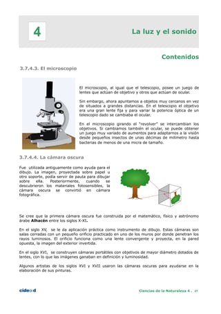 La luz y el sonido
Contenidos
3.7.4.3. El microscopio
El microscopio, al igual que el telescopio, posee un juego de
lentes que actúan de objetivo y otros que actúan de ocular.
Sin embargo, ahora apuntamos a objetos muy cercanos en vez
de situados a grandes distancias. En el telescopio el objetivo
era una gran lente fija y para variar la potencia óptica de un
telescopio dado se cambiaba el ocular.
En el microscopio girando el “revolver” se intercambian los
objetivos. Si cambiamos también el ocular, se puede obtener
un juego muy variado de aumentos para adaptarnos a la visión
desde pequeños insectos de unas décimas de milímetro hasta
bacterias de menos de una micra de tamaño.
3.7.4.4. La cámara oscura
Fue utilizada antiguamente como ayuda para el
dibujo. La imagen, proyectada sobre papel u
otro soporte, podía servir de pauta para dibujar
sobre ella. Posteriormente, cuando se
descubrieron los materiales fotosensibles, la
cámara oscura se convirtió en cámara
fotográfica.
Se cree que la primera cámara oscura fue construida por el matemático, físico y astrónomo
árabe Alhacén entre los siglos X-XI.
En el siglo XV, se le da aplicación práctica como instrumento de dibujo. Estas cámaras son
salas cerradas con un pequeño orificio practicado en uno de los muros por donde penetran los
rayos luminosos. El orificio funciona como una lente convergente y proyecta, en la pared
opuesta, la imagen del exterior invertida.
En el siglo XVI, se construyen cámaras portátiles con objetivos de mayor diámetro dotados de
lentes, con lo que las imágenes ganaban en definición y luminosidad.
Algunos artistas de los siglos XVI y XVII usaron las cámaras oscuras para ayudarse en la
elaboración de sus pinturas.
Ciencias de la Naturaleza 4 . 45
4
 