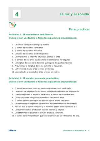 La luz y el sonido
Para practicar
Actividad 1. El movimiento ondulatorio
Indica si son verdadero o falso las siguientes proposiciones:
1. Las ondas transportan energía y materia
2. El sonido es una onda transversal
3. El sonido es una onda mecánica
4. La luz no es una onda electromagnética
5. La amplitud es la máxima altura que alcanza la onda
6. El periodo de una onda es el número de oscilaciones por segundo
7. La longitud de onda es la distancia que separa dos puntos máximos
8. Al aumentar la longitud de onda, aumenta la frecuencia
9. La frecuencia de una onda se mide en Hercios
10. La amplitud y la longitud de onda se mide en metros
Actividad 2. El sonido: una onda longitudinal
Indica si son verdadero o falso las siguientes proposiciones:
1. El sonido se propaga tanto en medios materiales como en el vacío
2. La rapidez de propagación del sonido no depende del medio de propagación
3. Cuanto mayor sea la amplitud de la onda, el sonido se oirá más fuerte
4. Los tonos graves o bajos corresponden a frecuencias altas
5. El timbre permite distinguir dos sonidos con la misma frecuencia
6. Los armónicos no dependen del material de construcción del instrumento
7. Para oír eco, el sonido reflejado y el incidente deben estar separados 0,1s
8. La reverberación se produce en lugares abiertos y amplios
9. La contaminación acústica es el ruido excesivo y molesto.
10. El sonido es la interpretación que hace el cerebro de las vibraciones del aire.
Ciencias de la Naturaleza 4 . 51
4
 