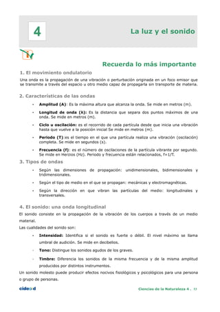La luz y el sonido
Recuerda lo más importante
1. El movimiento ondulatorio
Una onda es la propagación de una vibración o perturbación originada en un foco emisor que
se transmite a través del espacio u otro medio capaz de propagarla sin transporte de materia.
2. Características de las ondas
• Amplitud (A): Es la máxima altura que alcanza la onda. Se mide en metros (m).
• Longitud de onda (λ): Es la distancia que separa dos puntos máximos de una
onda. Se mide en metros (m).
• Ciclo u oscilación: es el recorrido de cada partícula desde que inicia una vibración
hasta que vuelve a la posición inicial Se mide en metros (m).
• Periodo (T):es el tiempo en el que una partícula realiza una vibración (oscilación)
completa. Se mide en segundos (s).
• Frecuencia (f): es el número de oscilaciones de la partícula vibrante por segundo.
Se mide en Herzios (Hz). Periodo y frecuencia están relacionados, f=1/T.
3. Tipos de ondas
• Según las dimensiones de propagación: unidimensionales, bidimensionales y
tridimensionales.
• Según el tipo de medio en el que se propagan: mecánicas y electromagnéticas.
• Según la dirección en que vibran las partículas del medio: longitudinales y
transversales.
4. El sonido: una onda longitudinal
El sonido consiste en la propagación de la vibración de los cuerpos a través de un medio
material.
Las cualidades del sonido son:
• Intensidad: Identifica si el sonido es fuerte o débil. El nivel máximo se llama
umbral de audición. Se mide en decibelios.
• Tono: Distingue los sonidos agudos de los graves.
• Timbre: Diferencia los sonidos de la misma frecuencia y de la misma amplitud
producidos por distintos instrumentos.
Un sonido molesto puede producir efectos nocivos fisiológicos y psicológicos para una persona
o grupo de personas.
Ciencias de la Naturaleza 4 . 53
4
 