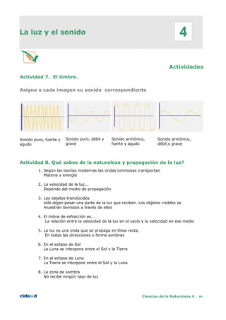 La luz y el sonido
Actividades
Actividad 7. El timbre.
Asigna a cada imagen su sonido correspondiente
Sonido puro, fuerte y
agudo
Sonido puro, débil y
grave
Sonido armónico,
fuerte y agudo
Sonido armónico,
débil,y grave
Actividad 8. Qué sabes de la naturaleza y propagación de la luz?
Ciencias de la Naturaleza 4 . 60
1. Según las teorías modernas las ondas luminosas transportan
Materia y energía
2. La velocidad de la luz...
Depende del medio de propagación
3. Los objetos translúcidos
sólo dejan pasar una parte de la luz que reciben. Los objetos visibles se
muestran borrosos a través de ellos
4. El índice de refracción es...
La relación entre la velocidad de la luz en el vacío y la velocidad en ese medio
5. La luz es una onda que se propaga en línea recta,
En todas las direcciones y forma sombras
6. En el eclipse de Sol
La Luna se interpone entre el Sol y la Tierra
7. En el eclipse de Luna
La Tierra se interpone entre el Sol y la Luna
8. La zona de sombra
No recibe ningún rayo de luz
4
 