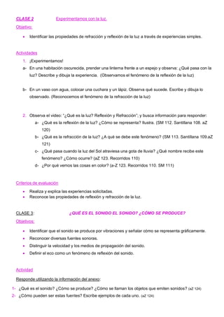 CLASE 2 Experimentamos con la luz.
Objetivo:
• Identificar las propiedades de refracción y reflexión de la luz a través de experiencias simples.
Actividades
1. ¡Experimentamos!
a- En una habitación oscurecida, prender una linterna frente a un espejo y observa: ¿Qué pasa con la
luz? Describe y dibuja la experiencia. (Observamos el fenómeno de la reflexión de la luz)
b- En un vaso con agua, colocar una cuchara y un lápiz. Observa qué sucede. Escribe y dibuja lo
observado. (Reconocemos el fenómeno de la refracción de la luz)
2. Observa el video: “¿Qué es la luz? Reflexión y Refracción”; y busca información para responder:
a- ¿Qué es la reflexión de la luz? ¿Cómo se representa? Ilustra. (SM 112. Santillana 108. aZ
120)
b- ¿Qué es la refracción de la luz? ¿A qué se debe este fenómeno? (SM 113. Santillana 109.aZ
121)
c- ¿Qué pasa cuando la luz del Sol atraviesa una gota de lluvia? ¿Qué nombre recibe este
fenómeno? ¿Cómo ocurre? (aZ 123. Recorridos 110)
d- ¿Por qué vemos las cosas en color? (a-Z 123. Recorridos 110. SM 111)
Criterios de evaluación
• Realiza y explica las experiencias solicitadas.
• Reconoce las propiedades de reflexión y refracción de la luz.
CLASE 3: ¿QUÉ ES EL SONIDO EL SONIDO? ¿CÓMO SE PRODUCE?
Objetivos:
• Identificar que el sonido se produce por vibraciones y señalar cómo se representa gráficamente.
• Reconocer diversas fuentes sonoras.
• Distinguir la velocidad y los medios de propagación del sonido.
• Definir el eco como un fenómeno de reflexión del sonido.
Actividad
Responde utilizando la información del anexo:
1- ¿Qué es el sonido? ¿Cómo se produce? ¿Cómo se llaman los objetos que emiten sonidos? (aZ 124)
2- ¿Cómo pueden ser estas fuentes? Escribe ejemplos de cada uno. (aZ 124)
 