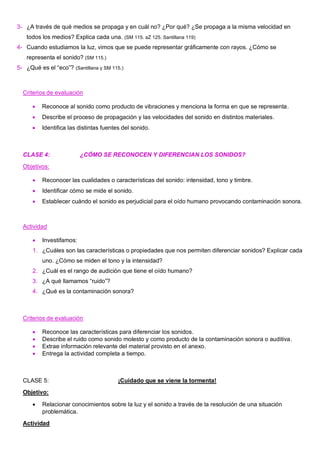 3- ¿A través de qué medios se propaga y en cuál no? ¿Por qué? ¿Se propaga a la misma velocidad en
todos los medios? Explica cada una. (SM 115. aZ 125. Santillana 119)
4- Cuando estudiamos la luz, vimos que se puede representar gráficamente con rayos. ¿Cómo se
representa el sonido? (SM 115.)
5- ¿Qué es el “eco”? (Santillana y SM 115.)
Criterios de evaluación
• Reconoce al sonido como producto de vibraciones y menciona la forma en que se representa.
• Describe el proceso de propagación y las velocidades del sonido en distintos materiales.
• Identifica las distintas fuentes del sonido.
CLASE 4: ¿CÓMO SE RECONOCEN Y DIFERENCIAN LOS SONIDOS?
Objetivos:
• Reconocer las cualidades o características del sonido: intensidad, tono y timbre.
• Identificar cómo se mide el sonido.
• Establecer cuándo el sonido es perjudicial para el oído humano provocando contaminación sonora.
Actividad
• Investifamos:
1. ¿Cuáles son las características o propiedades que nos permiten diferenciar sonidos? Explicar cada
uno. ¿Cómo se miden el tono y la intensidad?
2. ¿Cuál es el rango de audición que tiene el oído humano?
3. ¿A qué llamamos “ruido”?
4. ¿Qué es la contaminación sonora?
Criterios de evaluación
• Reconoce las características para diferenciar los sonidos.
• Describe el ruido como sonido molesto y como producto de la contaminación sonora o auditiva.
• Extrae información relevante del material provisto en el anexo.
• Entrega la actividad completa a tiempo.
CLASE 5: ¡Cuidado que se viene la tormenta!
Objetivo:
• Relacionar conocimientos sobre la luz y el sonido a través de la resolución de una situación
problemática.
Actividad
 