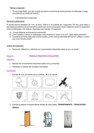 Piensa y responde:
 Te has preguntado ¿por qué cuando se acerca una tormenta vemos primero el relámpago y luego
escuchamos el sonido del trueno?
• Socializamos la respuesta.
Situación problemática:
El sonido recorre alrededor de 1 km, es decir, 1000 m o 10 cuadras, en 3 segundos. Por eso, para saber a
qué distancia estamos de una tormenta cuando aún no ha comenzado a llover podemos contar los segundos
entre el relámpago y los truenos. Supongan que cuentan 12 segundos.
a) ¿A qué distancia se encuentra la tormenta?
b) ¿Qué sucede si vemos un relámpago y escuchamos un trueno a la vez? ¿Qué estará pasando?
c) Cuando la tormenta está justo encima nuestro ¿Cómo será la intensidad del trueno? ¿Mayor o menor
que unos minutos antes?
Criterio de evaluación
• Reconoce, diferencia y relaciona los conocimientos adquiridos sobre la luz y el sonido.
Clase 6: TRABAJO PRÁCTICO EVALUATIVO
Objetivos:
• Revisar los conocimientos adquiridos sobre la luz y el sonido.
• Interpretar y resolver las consignas de trabajo.
Actividades
1. Escribe A si es una fuente de luz artificial y N si es natural.
2. Escribe la palabra correspondiente debajo de cada objeto: TRANSPARENTE – TRASLÚCIDO -
OPACO
 