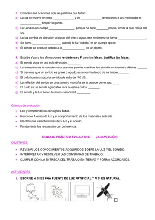 3. Completa las oraciones con las palabras que faltan:
a) La luz se mueve en línea _____________ y en _____________ direcciones a una velocidad de
_____________ km por segundo.
b) La Luna es un cuerpo ________________, porque no tiene _______ propia, emite la que refleja del
sol.
c) La luz cambia de dirección al pasar del aire al agua, ese fenómeno se llama __________________.
d) Se llama __________________ cuando la luz “rebota” en un cuerpo opaco.
e) El sonido se produce debido a la ______________ de un objeto.
4. Escribe V para las afirmaciones verdaderas o F para las falsas. Justifica las falsas.
a) El sonido viaja en una sola dirección. ________
b) La intensidad es la característica que nos permite clasificar los sonidos en fuertes o débiles. ______
c) Si decimos que un sonido es grave o agudo, estamos hablando de su timbre. ______
d) El oído humano soporta sonidos de más de 140 dB. _________
e) La reflexión del sonido en una pared o montaña se lo conoce como eco. ____
f) El ruido es un sonido agradable para nuestros oídos. _______
g) El sonido y la luz tienen la misma velocidad. ________
Criterios de evaluación
• Lee y comprende las consignas dadas.
• Reconoce fuentes de luz y el comportamiento de los materiales ante ella.
• Identifica las características de la luz y el sonido.
• Fundamenta las respuestas con coherencia.
TRABAJO PRÁCTICO EVALUATIVO (ADAPTACIÓN)
OBJETIVOS:
• REVISAR LOS CONOCIMIENTOS ADQUIRIDOS SOBRE LA LUZ Y EL SONIDO.
• INTERPRETAR Y RESOLVER LAS CONSIGNAS DE TRABAJO.
• CUMPLIR CON LA ENTREGA DEL TRABAJO EN TIEMPO Y FORMA ACORDADOS.
ACTIVIDADES
1. ESCRIBE A SI ES UNA FUENTE DE LUZ ARTIFICIAL Y N SI ES NATURAL.
 
