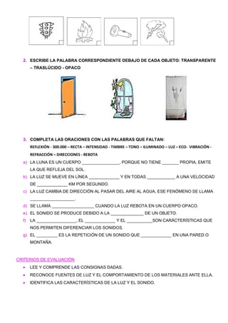 2. ESCRIBE LA PALABRA CORRESPONDIENTE DEBAJO DE CADA OBJETO: TRANSPARENTE
– TRASLÚCIDO - OPACO
3. COMPLETA LAS ORACIONES CON LAS PALABRAS QUE FALTAN:
REFLEXIÓN - 300.000 – RECTA – INTENSIDAD - TIMBRE – TONO – ILUMINADO – LUZ – ECO- VIBRACIÓN -
REFRACCIÓN – DIRECCIONES - REBOTA
a) LA LUNA ES UN CUERPO ________________, PORQUE NO TIENE _______ PROPIA, EMITE
LA QUE REFLEJA DEL SOL.
b) LA LUZ SE MUEVE EN LÍNEA _____________ Y EN TODAS ____________ A UNA VELOCIDAD
DE _____________ KM POR SEGUNDO.
c) LA LUZ CAMBIA DE DIRECCIÓN AL PASAR DEL AIRE AL AGUA, ESE FENÓMENO SE LLAMA
___________________.
d) SE LLAMA __________________ CUANDO LA LUZ REBOTA EN UN CUERPO OPACO.
e) EL SONIDO SE PRODUCE DEBIDO A LA ______________ DE UN OBJETO.
f) LA _________________, EL _____________ Y EL ___________SON CARÁCTERÍSTICAS QUE
NOS PERMITEN DIFERENCIAR LOS SONIDOS.
g) EL _________ ES LA REPETICIÓN DE UN SONIDO QUE _____________ EN UNA PARED O
MONTAÑA.
CRITERIOS DE EVALUACIÓN
• LEE Y COMPRENDE LAS CONSIGNAS DADAS.
• RECONOCE FUENTES DE LUZ Y EL COMPORTAMIENTO DE LOS MATERIALES ANTE ELLA.
• IDENTIFICA LAS CARACTERÍSTICAS DE LA LUZ Y EL SONIDO.
 