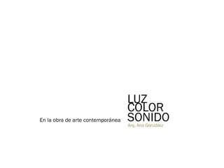 LUZ
COLOR
SONIDOEn la obra de arte contemporánea
Arq. Ana González
 