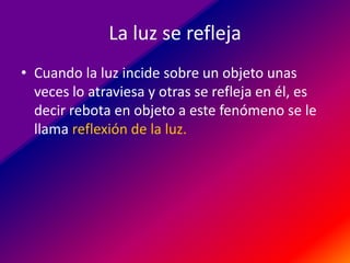 La luz se refleja
• Cuando la luz incide sobre un objeto unas
veces lo atraviesa y otras se refleja en él, es
decir rebota en objeto a este fenómeno se le
llama reflexión de la luz.

 