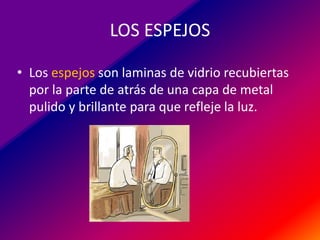 LOS ESPEJOS
• Los espejos son laminas de vidrio recubiertas
por la parte de atrás de una capa de metal
pulido y brillante para que refleje la luz.

 