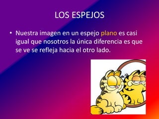 LOS ESPEJOS
• Nuestra imagen en un espejo plano es casi
igual que nosotros la única diferencia es que
se ve se refleja hacia el otro lado.

 